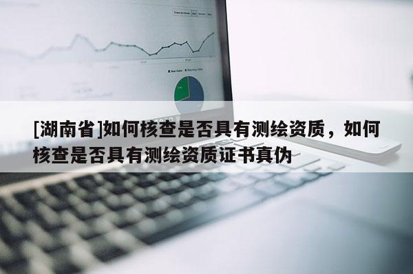 [湖南省]如何核查是否具有測繪資質，如何核查是否具有測繪資質證書真偽