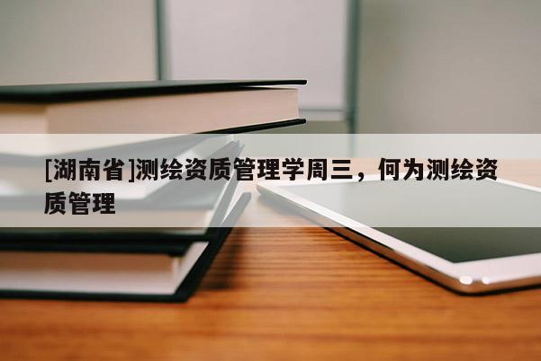 [湖南省]測繪資質管理學周三，何為測繪資質管理