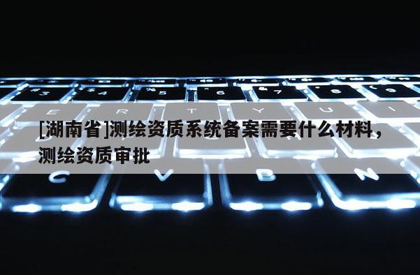 [湖南省]測繪資質系統備案需要什么材料，測繪資質審批