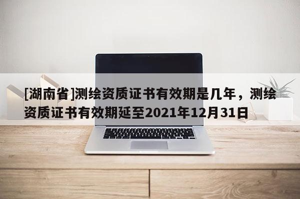 [湖南省]測繪資質證書有效期是幾年，測繪資質證書有效期延至2021年12月31日