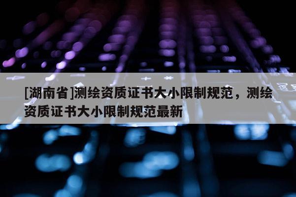 [湖南省]測(cè)繪資質(zhì)證書(shū)大小限制規(guī)范，測(cè)繪資質(zhì)證書(shū)大小限制規(guī)范最新