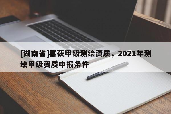 [湖南省]喜獲甲級測繪資質，2021年測繪甲級資質申報條件