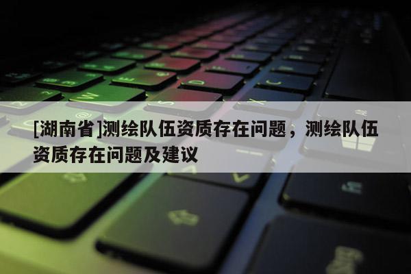 [湖南省]測(cè)繪隊(duì)伍資質(zhì)存在問題，測(cè)繪隊(duì)伍資質(zhì)存在問題及建議
