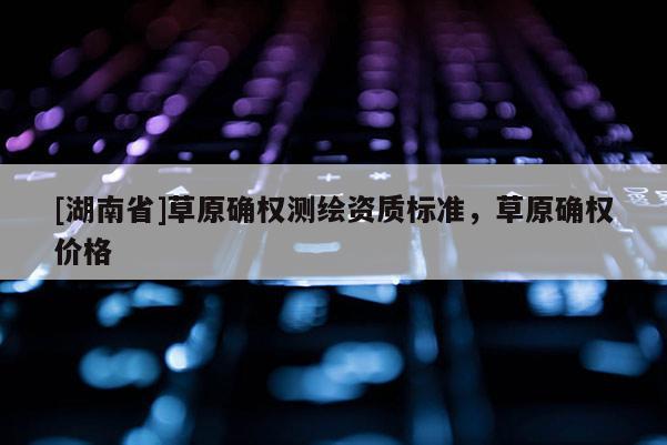 [湖南省]草原確權測繪資質標準，草原確權價格