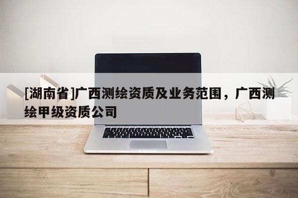 [湖南省]廣西測繪資質及業務范圍，廣西測繪甲級資質公司