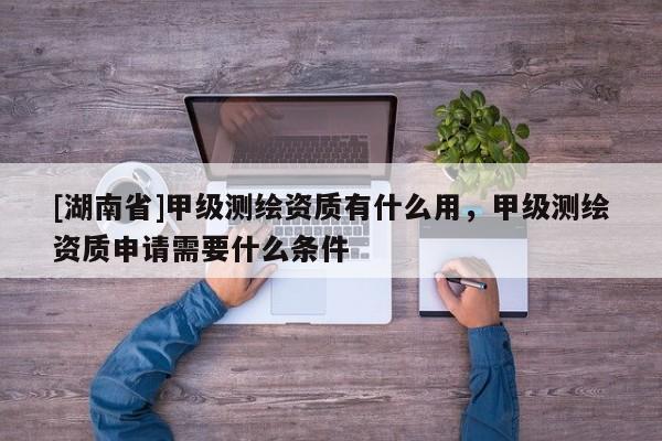 [湖南省]甲級測繪資質有什么用，甲級測繪資質申請需要什么條件