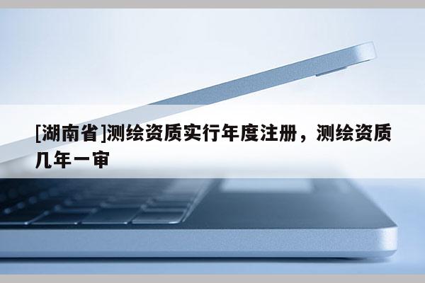 [湖南省]測(cè)繪資質(zhì)實(shí)行年度注冊(cè)，測(cè)繪資質(zhì)幾年一審