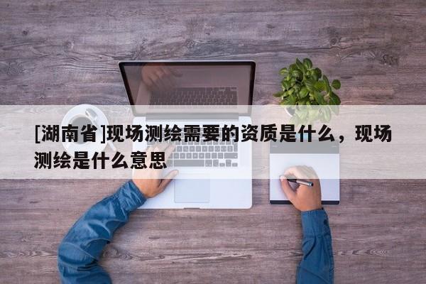 [湖南省]現場測繪需要的資質是什么，現場測繪是什么意思