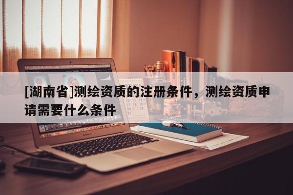 [湖南省]測繪資質的注冊條件，測繪資質申請需要什么條件