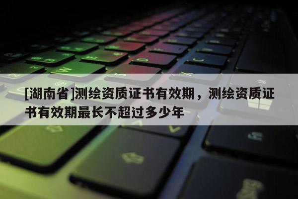 [湖南省]測繪資質證書有效期，測繪資質證書有效期最長不超過多少年