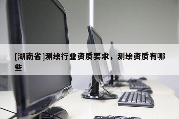 [湖南省]測繪行業資質要求，測繪資質有哪些