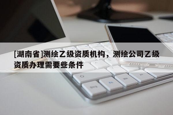 [湖南省]測繪乙級資質(zhì)機(jī)構(gòu)，測繪公司乙級資質(zhì)辦理需要些條件