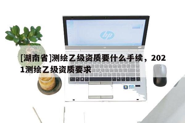 [湖南省]測繪乙級資質要什么手續，2021測繪乙級資質要求