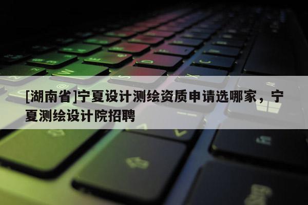 [湖南省]寧夏設(shè)計測繪資質(zhì)申請選哪家，寧夏測繪設(shè)計院招聘