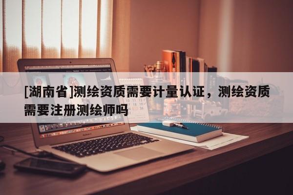 [湖南省]測繪資質需要計量認證，測繪資質需要注冊測繪師嗎