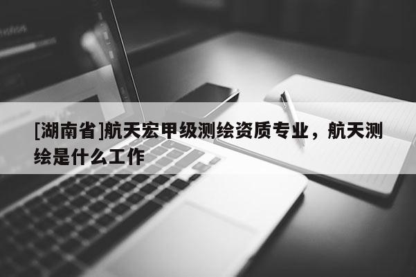[湖南省]航天宏甲級測繪資質專業，航天測繪是什么工作