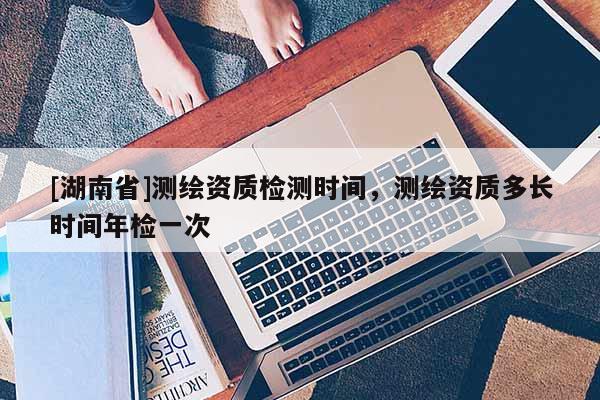 [湖南省]測繪資質(zhì)檢測時間，測繪資質(zhì)多長時間年檢一次