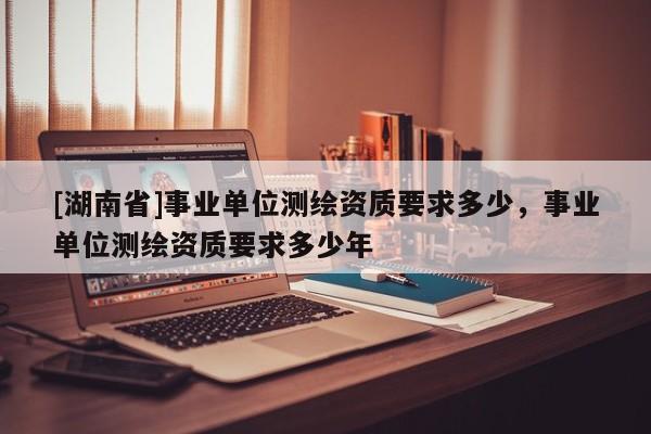 [湖南省]事業(yè)單位測繪資質(zhì)要求多少，事業(yè)單位測繪資質(zhì)要求多少年