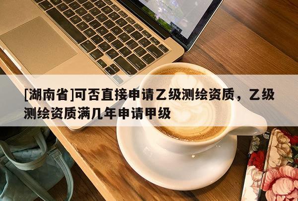 [湖南省]可否直接申請乙級測繪資質，乙級測繪資質滿幾年申請甲級