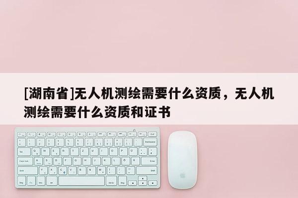 [湖南省]無人機測繪需要什么資質，無人機測繪需要什么資質和證書
