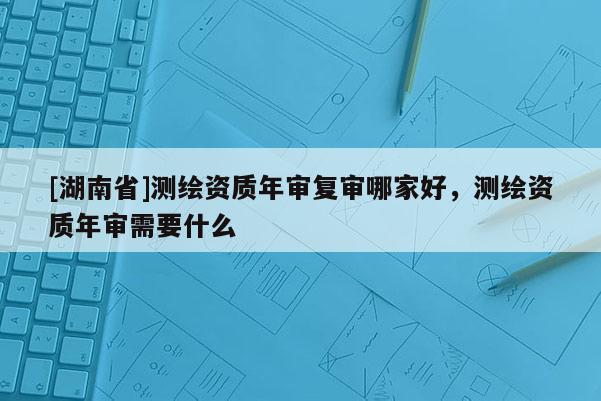 [湖南省]測繪資質年審復審哪家好，測繪資質年審需要什么