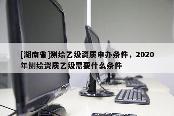 [湖南省]測繪乙級資質(zhì)申辦條件，2020年測繪資質(zhì)乙級需要什么條件
