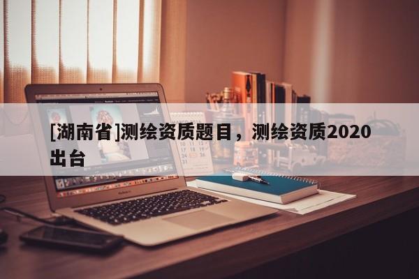 [湖南省]測繪資質題目，測繪資質2020出臺