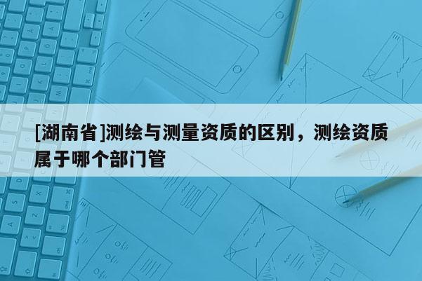 [湖南省]測繪與測量資質的區別，測繪資質屬于哪個部門管