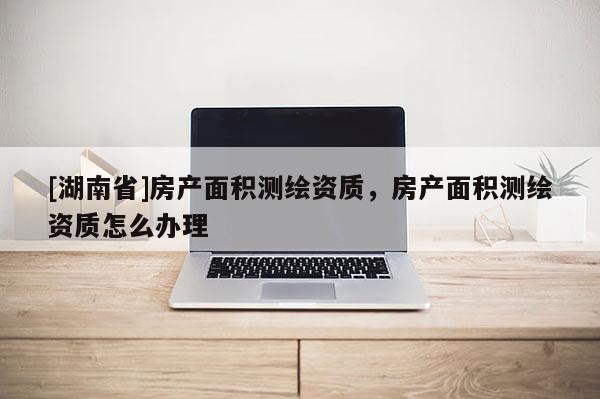 [湖南省]房產面積測繪資質，房產面積測繪資質怎么辦理