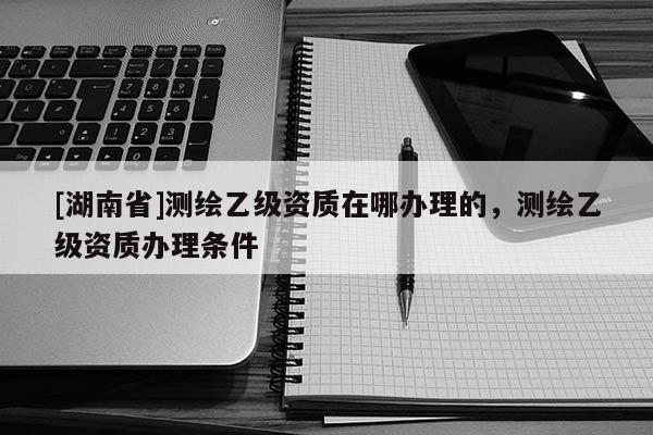 [湖南省]測繪乙級資質在哪辦理的，測繪乙級資質辦理條件