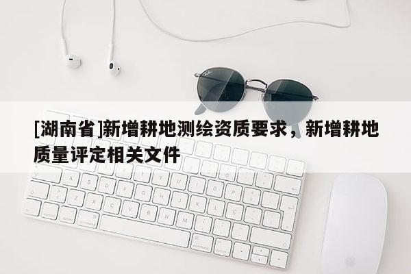 [湖南省]新增耕地測繪資質要求，新增耕地質量評定相關文件