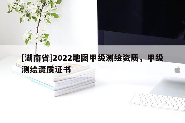 [湖南省]2022地圖甲級測繪資質(zhì)，甲級測繪資質(zhì)證書