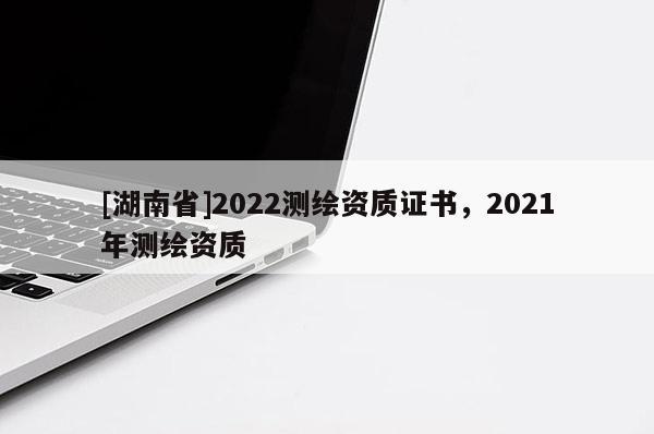 [湖南省]2022測繪資質(zhì)證書，2021年測繪資質(zhì)
