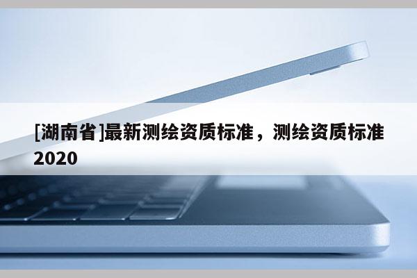 [湖南省]最新測(cè)繪資質(zhì)標(biāo)準(zhǔn)，測(cè)繪資質(zhì)標(biāo)準(zhǔn)2020
