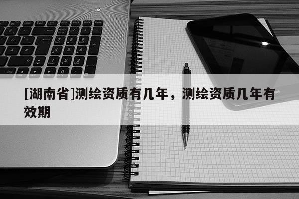[湖南省]測繪資質有幾年，測繪資質幾年有效期