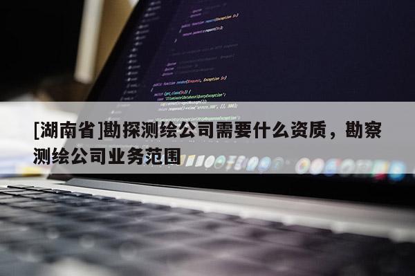 [湖南省]勘探測繪公司需要什么資質，勘察測繪公司業務范圍