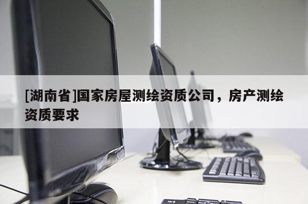 [湖南省]國家房屋測繪資質公司，房產測繪資質要求