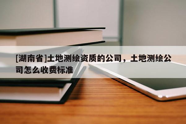 [湖南省]土地測(cè)繪資質(zhì)的公司，土地測(cè)繪公司怎么收費(fèi)標(biāo)準(zhǔn)