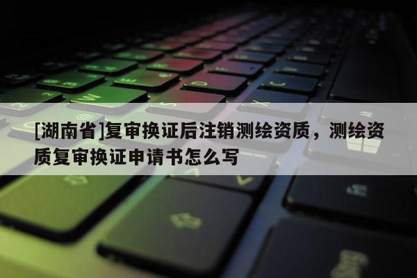 [湖南省]復審換證后注銷測繪資質，測繪資質復審換證申請書怎么寫