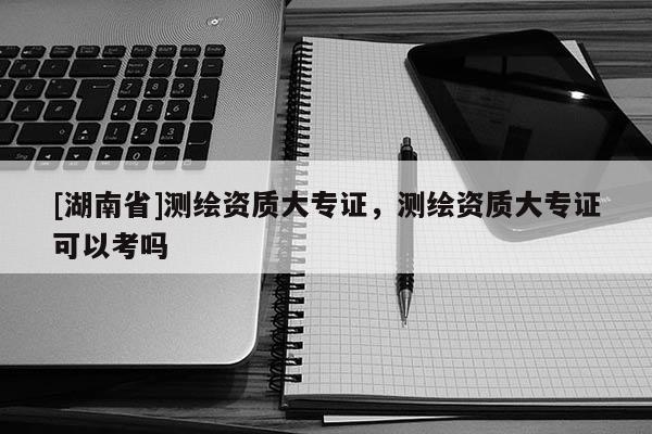 [湖南省]測繪資質大專證，測繪資質大專證可以考嗎