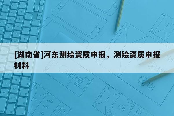 [湖南省]河東測繪資質申報，測繪資質申報材料