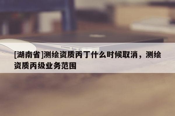 [湖南省]測繪資質(zhì)丙丁什么時候取消，測繪資質(zhì)丙級業(yè)務(wù)范圍