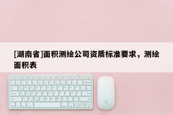[湖南省]面積測繪公司資質(zhì)標(biāo)準(zhǔn)要求，測繪面積表