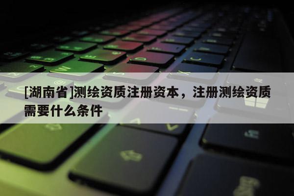 [湖南省]測繪資質注冊資本，注冊測繪資質需要什么條件