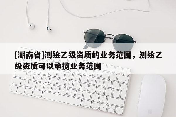 [湖南省]測繪乙級資質(zhì)的業(yè)務(wù)范圍，測繪乙級資質(zhì)可以承攬業(yè)務(wù)范圍