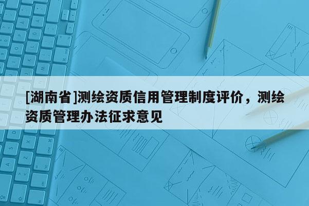 [湖南省]測繪資質信用管理制度評價，測繪資質管理辦法征求意見