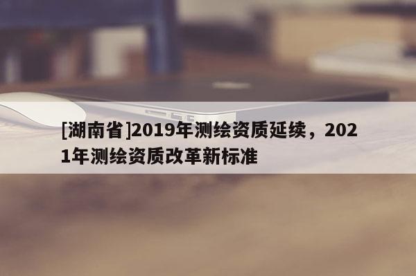 [湖南省]2019年測繪資質(zhì)延續(xù)，2021年測繪資質(zhì)改革新標(biāo)準(zhǔn)