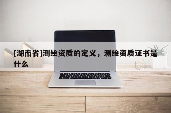 [湖南省]測繪資質的定義，測繪資質證書是什么