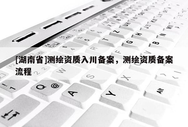 [湖南省]測繪資質入川備案，測繪資質備案流程