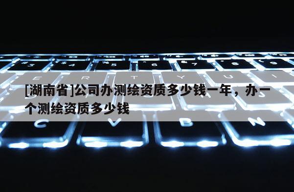 [湖南省]公司辦測繪資質多少錢一年，辦一個測繪資質多少錢